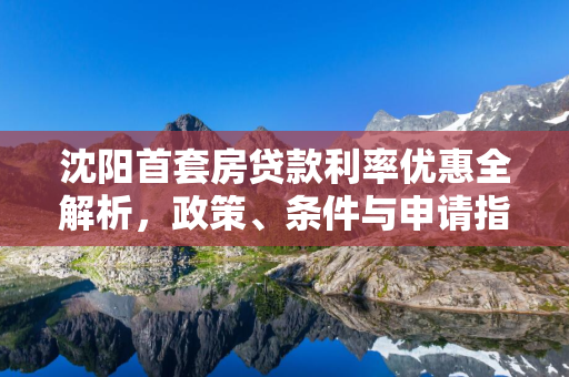 辽宁首套房贷款利率优惠全解析，政策、条件与申请指南